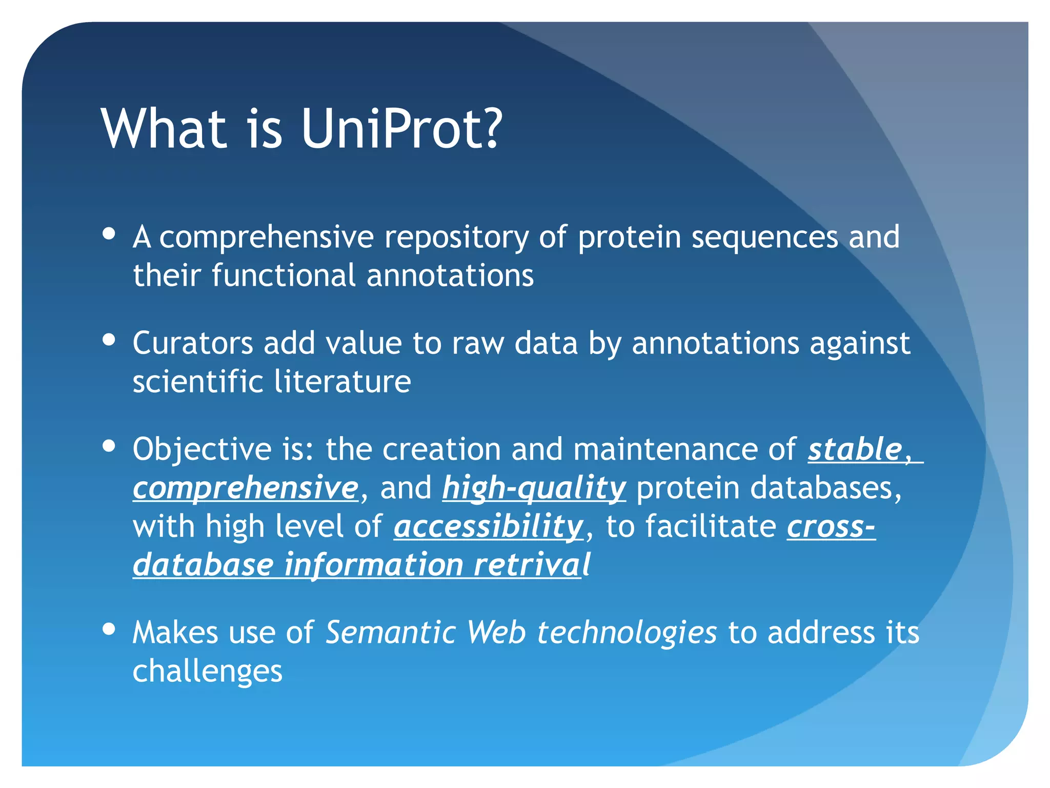What is UniProt?
 A comprehensive repository of protein sequences and
  their functional annotations

 Curators add value to raw data by annotations against
  scientific literature

 Objective is: the creation and maintenance of stable,
  comprehensive, and high-quality protein databases,
  with high level of accessibility, to facilitate cross-
  database information retrival

 Makes use of Semantic Web technologies to address its
  challenges
 