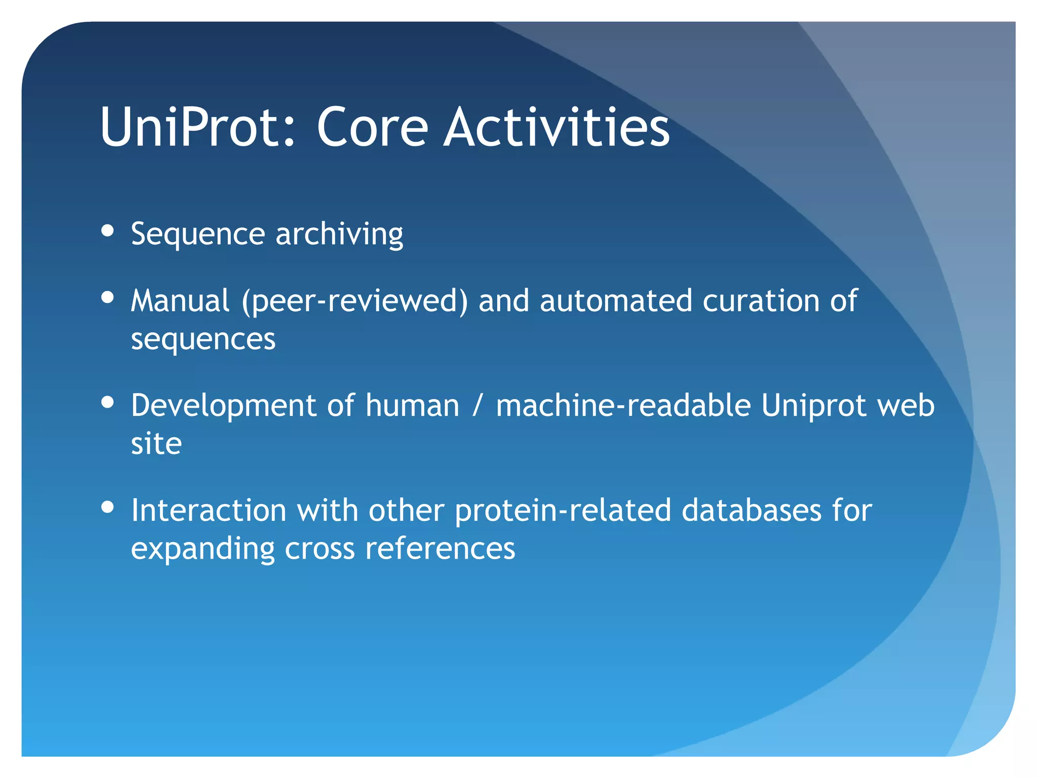 UniProt: Core Activities
 Sequence archiving

 Manual (peer-reviewed) and automated curation of
  sequences

 Development of human / machine-readable Uniprot web
  site

 Interaction with other protein-related databases for
  expanding cross references
 