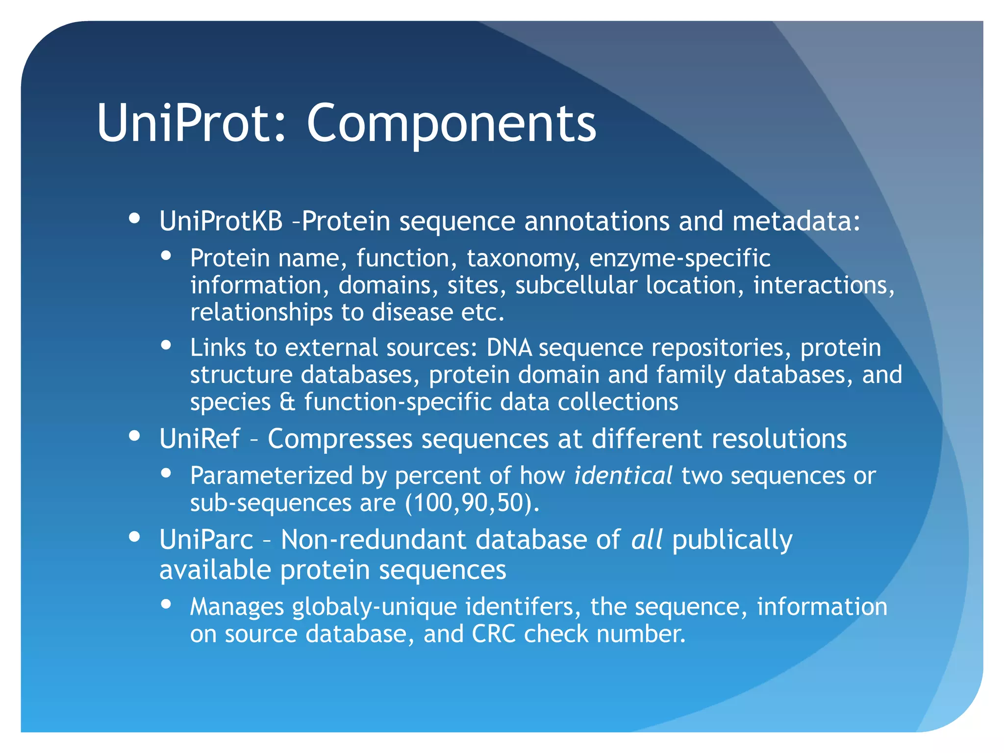 UniProt: Components
  UniProtKB –Protein sequence annotations and metadata:
    Protein name, function, taxonomy, enzyme-specific
     information, domains, sites, subcellular location, interactions,
     relationships to disease etc.
    Links to external sources: DNA sequence repositories, protein
     structure databases, protein domain and family databases, and
     species & function-specific data collections
  UniRef – Compresses sequences at different resolutions
    Parameterized by percent of how identical two sequences or
     sub-sequences are (100,90,50).
  UniParc – Non-redundant database of all publically
   available protein sequences
    Manages globaly-unique identifers, the sequence, information
     on source database, and CRC check number.
 