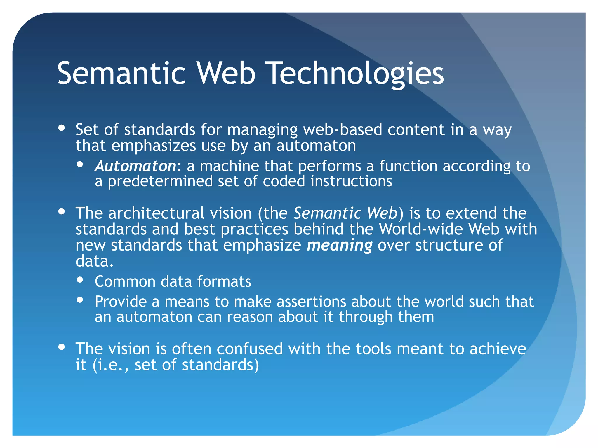 Semantic Web Technologies
 Set of standards for managing web-based content in a way
  that emphasizes use by an automaton
   Automaton: a machine that performs a function according to
    a predetermined set of coded instructions
 The architectural vision (the Semantic Web) is to extend the
  standards and best practices behind the World-wide Web with
  new standards that emphasize meaning over structure of
  data.
   Common data formats
   Provide a means to make assertions about the world such that
     an automaton can reason about it through them
 The vision is often confused with the tools meant to achieve
  it (i.e., set of standards)
 