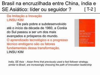 Brasil na encruzilhada entre China, índia e SE Asiático: líder ou seguidor? 
[ T-2 ] 
Da Imitação a Inovação 
LINSU KIM 
De país pobre e subdesenvolvido até o início da década de 1960, a Coréia do Sul passou a ser um dos mais avançados e prósperos do mundo. 
O aprendizado tecnológico e o progresso técnico endógeno são os fatores fundamentais dessa transformação. 
LINSU KIM 
India, SE Asia -Asian firms that previously used a fast follower strategy, similar to Brazil, are increasingly choosing the path of innovation leadership  
