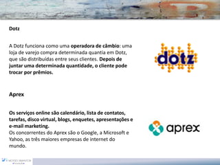 Dotz 
A Dotz funciona como uma operadora de câmbio: uma loja de varejo compra determinada quantia em Dotz, que são distribuídas entre seus clientes. Depois de juntar uma determinada quantidade, o cliente pode trocar por prêmios. 
Aprex 
Os serviços online são calendário, lista de contatos, tarefas, disco virtual, blogs, enquetes, apresentações e e-mail marketing. 
Os concorrentes do Aprex são o Google, a Microsoft e Yahoo, as três maiores empresas de internet do mundo.  