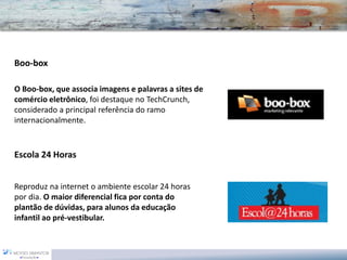 Boo-box 
O Boo-box, que associa imagens e palavras a sites de comércio eletrônico, foi destaque noTechCrunch, considerado a principal referência do ramo internacionalmente. 
Escola 24 Horas 
Reproduz na internet o ambiente escolar 24 horas por dia. O maior diferencial fica por conta do plantão de dúvidas, para alunos da educação infantil ao pré-vestibular.  