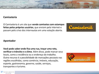 Camiseteria 
O Camiseteria é um site que vende camisetas com estampas feitas pelos próprios usuários, que enviam pela internet e passam pelo crivo dos internautas em uma votação aberta. 
Apontador 
Você pode saber onde fica uma rua, traçar uma rota, verificar o trânsito e o clima. Além disso, pode marcar seus locais, como a residência ou o endereço do trabalho. Outro recurso é a possibilidade de marcações pessoais nas regiões escolhidas, como comércio, imóveis, educação, esporte, gastronomia, governo, saúde, serviços, transportes e turismo.  