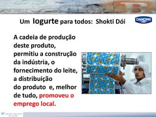 UmIogurtepara todos: Shokti Dói 
A cadeia de produção deste produto, permitiu a construção da indústria, o fornecimento do leite, a distribuição do produto e, melhor de tudo, promoveu o emprego local.  