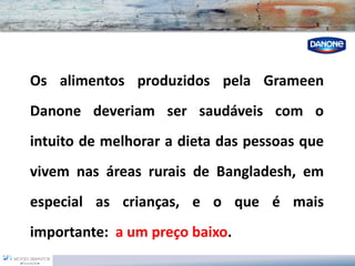 OsalimentosproduzidospelaGrameenDanonedeveriamsersaudáveiscomointuitodemelhoraradietadaspessoasquevivemnasáreasruraisdeBangladesh,emespecialascrianças,eoqueémaisimportante:aumpreçobaixo.  