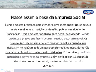 Nasce assim a base da Empresa Social 
É uma empresa projetada para atender a uma meta social. Nesse caso, a meta é melhorar a nutrição das famílias pobres nas aldeias de Bangladesh. Uma empresa social não paga nenhum dividendo. Vende produtos a preços que fazem dela um negócio autosustentável. Os proprietários da empresa podem receber de volta a quantia que investiram no negócio após um período; contudo, os investidores não recebem nenhum lucro na forma de dividendos. Em vez disso, qualquer lucro obtido permanece na empresa, a fim de financiar sua expansão, criar novos produtos ou serviços e trazer o bem ao mundo. 
M. Yunus  