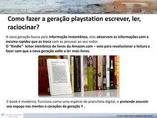Como fazer a geração playstation escrever, ler, raciocinar? 
A nova geração busca pela informação instantânea, eles absorvem as informações com a mesma rapidez que as trocacom as pessoas ao seu redor. 
O “Kindle”-leitor eletrônico de livros da Amazon.com –veio para revolucionar a leitura e fazer com que a nova geração volte a ler mais livros. 
E-book é moderno, funciona como uma espécie de prancheta digital, e pretende assumir seu espaço nas mentes e corações da geração Y . 
Fonte: http://hsm.updateordie.com/  