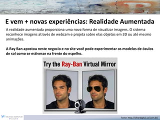 E vem + novas experiências: Realidade Aumentada 
A realidade aumentada proporciona uma nova forma de visualizar imagens. O sistema reconhece imagens através de webcam e projeta sobre elas objetos em 3D ou até mesmo animações. 
A Ray Ban apostou neste negocio e no site você pode experimentar os modelos de óculos de sol como se estivesse na frente do espelho. 
Fonte: http://olhardigital.uol.com.br/  