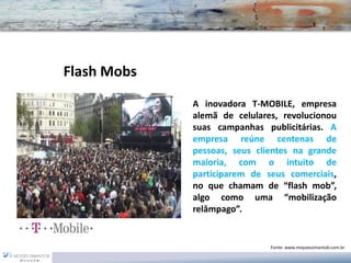 AinovadoraT-MOBILE,empresaalemãdecelulares,revolucionousuascampanhaspublicitárias.Aempresareúnecentenasdepessoas,seusclientesnagrandemaioria,comointuitodeparticiparemdeseuscomerciais, noquechamamde“flashmob”, algocomouma“mobilizaçãorelâmpago”. 
Flash Mobs 
Fonte: www.moysessimantob.com.br  
