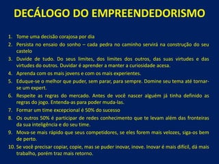 DECÁLOGO DO EMPREENDEDORISMO 
1.Tomeumadecisãocorajosapordia 
2.Persistanoensaiodosonho–cadapedranocaminhoserviránaconstruçãodoseucastelo 
3.Duvidedetudo.Doseuslimites,doslimitesdosoutros,dassuasvirtudesedasvirtudesdooutros.Duvidaréaprenderamanteracuriosidadeacesa. 
4.Aprendacomosmaisjovensecomosmaisexperientes. 
5.Eduque-seomelhorquepuder,semparar,parasempre.Domineseutemaatétornar- seumexpert. 
6.Respeiteasregrasdomercado.Antesdevocênasceralguémjátinhadefinidoasregrasdojogo.Entenda-asparapodermuda-las. 
7.Formarumtimeexcepcionalé50%dosucesso 
8.Osoutros50%éparticiparderedesconhecimentoquetelevamalémdasfronteirasdasuainteligênciaedoseutime. 
9.Mova-semaisrápidoqueseuscompetidores,seelesforemmaisvelozes,siga-osbemdeperto. 
10.Sevocêprecisarcopiar,copie,massepuderinovar,inove.Inovarémaisdifícil,dámaistrabalho,porémtrazmaisretorno.  