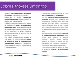 •Publicou“GuiaValorEconômicodeInovaçãonasEmpresas”,pelaeditoraGloboem2003 
•PublicaçõeseestudosOrganizaçõesInovadorasSustentáveis,falaemcongressosepalestrasparaSEBRAEnacional. 
•Juradoeconstituintenadefiniçãodoscritériosdeavaliaçãodoprêmio“AsEmpresasMaisInovadorasdoBrasil”,criadopelarevistaÉpocaNegóciosepublicadoem2009,comaparceiradaFGV,GreatPlaceToWorkeFundaçãoNacionaldaQualidadee,em2010,comaconsultoriaA.T.Kearney. 
•SuacarreiraacadêmicaestávinculadaàFGV,desde2002,comocofundadordoFórumdeInovaçãodaEscoladeAdministraçãodeEmpresasdeSãoPauloeautoreprofessordeváriasdisciplinasdeInovação,SustentabilidadeeEmpreendedorismo. Sobre| Moysés Simantob 
•AtualmenteéprofessorconvidadodecursosMBAincompanynaFGV,USPeUnisinos. 
•Emsuaempresadeassessoriadeinovaçãoestratégica,Simantobtemtrabalhadoparacompanhiaseinstituiçõescomo:BancoItaúUnibanco,BancoBTGpactualeGrupoSOLVI(EssencisAmbiental),BancodoBrasil,Wal-MartBrasil,FederaçãodaIndústriadoParaná,SEBRAESP,FederaçãodaindústriadeMinasGeraisentreoutros. 
•Suaespecialidadeestánapráticadainovaçãonomodelodegestãodasorganizações,oquesignificaalinharaspectosdeambiente, estratégia,estrutura,cultura,liderança, processosemétricasnadireçãodeumaorganizaçãomaisinovadora,colaborativaeinspiradapelodesenvolvimentosustentável. 
•Temassessoradolíderesdogovernodeórgãosdefomentoàinovaçãoeàcompetitividadeindustrial.  