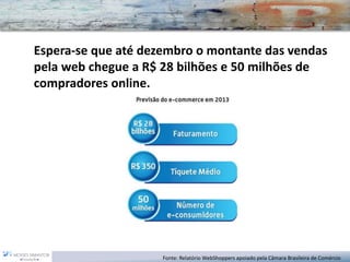 Fonte: Relatório WebShoppersapoiado pela Câmara Brasileira de Comércio 
Espera-se que até dezembro o montante das vendas pela web chegue a R$ 28 bilhões e 50 milhões de compradores online.  