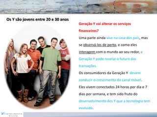 Geração Y vai alterar os serviços financeiros? 
Uma parte ainda vive na casa dos pais, mas se observá-los de perto, e como eles interagem com o mundo ao seu redor, a Geração Y pode revelar o futuro das transações. 
Os consumidores da Geração Y devem conduzir o crescimento do canal móvel. 
Eles vivem conectados 24 horas por dia e 7 dias por semana, e tem sido fruto dodesenvolvimento dos Y que a tecnologia tem evoluído. Os Y são jovens entre 20 e 30 anos  