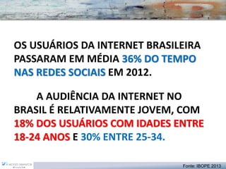 OS USUÁRIOS DA INTERNET BRASILEIRA PASSARAM EM MÉDIA 36% DO TEMPO NAS REDES SOCIAISEM 2012. A AUDIÊNCIA DA INTERNET NO BRASIL É RELATIVAMENTE JOVEM, COM 18% DOS USUÁRIOS COM IDADES ENTRE 18-24 ANOS E 30% ENTRE 25-34. 
Fonte: IBOPE 2013  