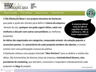 Fonte: brainstorm9 
O My Starbucks Ideasé um projeto interativo daStarbucks 
que pede a ajuda dos clientes para definir o futuro da empresa. 
Através do site, qualquer um pode sugerir idéias, votar nas 
melhores e discutir com outros consumidores as melhores 
propostas. 
As idéias são organizadas em categorias, ranqueadas através da votação popular e acumulam pontos. Os comentários de cada proposta também são abertos, e muitas contam com uma participação massiva do público. 
A Starbucks colocou uma equipe chamada“Idea Partners”para se dedicar a análise das idéias. São funcionários de diversas áreas da empresa, incluindo Brad Stevens, vice- presidente de marketing, que decidem, comentam e respondem individualmente cada propostano blogdo projeto. 
A empresa obteve mais de 130 mil sugestões de como melhorar e, 700 já foram implantadas!  