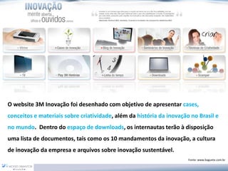 O website 3M Inovação foi desenhado com objetivo de apresentar cases, conceitos e materiais sobre criatividade, além da história da inovação no Brasil e no mundo.Dentro do espaço de downloads, os internautas terão à disposição uma lista de documentos, tais como os 10 mandamentos da inovação, a cultura de inovação da empresa e arquivos sobre inovação sustentável. 
Fonte: www.baguete.com.br  