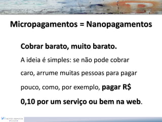 Micropagamentos= NanopagamentosCobrar barato, muito barato. 
A ideiaé simples: se não pode cobrar caro, arrume muitas pessoas para pagar pouco, como, por exemplo, pagar R$ 0,10 por um serviço ou bem na web.  