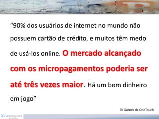 “90% dos usuários de internet no mundo não possuem cartão de crédito, e muitos têm medo de usá-los online. O mercado alcançado com os micropagamentospoderia ser até três vezes maior. Há um bom dinheiro em jogo” 
Eli Gurockda OneTouch  