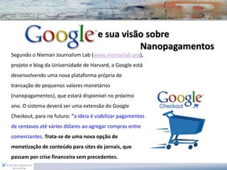 e sua visão sobre Nanopagamentos 
Segundo o NiemanJournalismLab(www.niemanlab.org), projeto e blog da Universidade de Harvard, a Google está desenvolvendo uma nova plataforma própria de transação de pequenos valores monetários (nanopagamentos), que estará disponível no próximo ano. O sistema deverá ser uma extensão do Google Checkout, para no futuro: “a ideiaé viabilizar pagamentos de centavos até vários dólares ao agregar compras entre comerciantes. Trata-se de uma nova opção de monetização de conteúdo para sites de jornais, que passam por crise financeira sem precedentes.  
