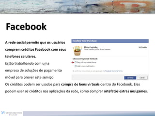 A rede social permite que os usuários 
comprem créditos Facebookcom seus 
telefones celulares. 
Estão trabalhando com uma 
empresade soluções de pagamento 
móvel para prover este serviço. 
Os créditos podem ser usados para compra de bens virtuaisdentro do Facebook. Eles podem usar os créditos nas aplicações da rede, como comprar artefatos extras nos games. Facebook  