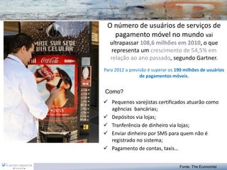 O número de usuários de serviços de pagamento móvel no mundo vai ultrapassar 108,6 milhões em 2010, o que representa um crescimento de 54,5% em relação ao ano passado, segundo Gartner. Para 2012 a previsão é superar os 190 milhões de usuários de pagamentos móveis. 
Pequenos varejistas certificados atuarão como agências bancárias; 
Depósitos via lojas; 
Tranferência de dinheiro via lojas; 
Enviar dinheiro por SMS para quem não é registrado no sistema; 
Pagamento de contas, taxis… 
Fonte: The Economist 
Como?  