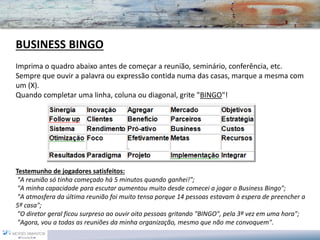 BUSINESS BINGO Imprima o quadro abaixo antes de começar a reunião, seminário, conferência, etc. Sempre que ouvir a palavra ou expressão contida numa das casas, marque a mesma com um (X). Quando completar uma linha, coluna ou diagonal, grite "BINGO"! 
Testemunho de jogadores satisfeitos: "A reunião só tinha começado há 5 minutos quando ganhei!"; "A minha capacidade para escutar aumentou muito desde comecei a jogar o Business Bingo"; "A atmosfera da última reunião foi muito tensa porque 14 pessoas estavam à espera de preencher a 5ª casa"; "O diretor geral ficou surpreso ao ouvir oito pessoas gritando "BINGO", pela 3ª vez em uma hora"; "Agora, vou a todas as reuniões da minha organização, mesmo que não me convoquem".  