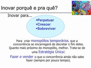 ...Inovar para... 
Para criar monopólios temporários,que a concorrência se encarregará de decretar o fim deles. 
Quanto mais próximo do monopólio, melhor. Trata-se de uma Estratégia Única: 
Fazer e vendero que a concorrência ainda não sabe fazer (sempre por pouco tempo). 
Inovar porquê e pra quê? 
Perpetuar 
Crescer 
Sobreviver  