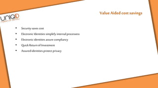 • Securitysaves cost
• Electronic Identities simplefy internal processess
• Electronic identities assure compliancy
• QuickReturnof Investment
• Assured identities protect privacy
 