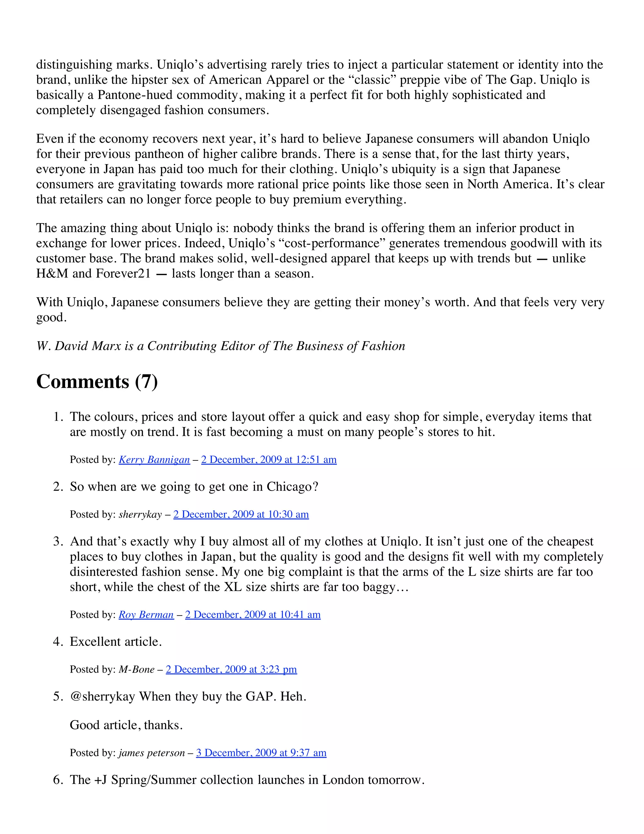 distinguishing marks. Uniqlo’s advertising rarely tries to inject a particular statement or identity into the
brand, unlike the hipster sex of American Apparel or the “classic” preppie vibe of The Gap. Uniqlo is
basically a Pantone-hued commodity, making it a perfect fit for both highly sophisticated and
completely disengaged fashion consumers.

Even if the economy recovers next year, it’s hard to believe Japanese consumers will abandon Uniqlo
for their previous pantheon of higher calibre brands. There is a sense that, for the last thirty years,
everyone in Japan has paid too much for their clothing. Uniqlo’s ubiquity is a sign that Japanese
consumers are gravitating towards more rational price points like those seen in North America. It’s clear
that retailers can no longer force people to buy premium everything.

The amazing thing about Uniqlo is: nobody thinks the brand is offering them an inferior product in
exchange for lower prices. Indeed, Uniqlo’s “cost-performance” generates tremendous goodwill with its
customer base. The brand makes solid, well-designed apparel that keeps up with trends but — unlike
H&M and Forever21 — lasts longer than a season.

With Uniqlo, Japanese consumers believe they are getting their money’s worth. And that feels very very
good.

W. David Marx is a Contributing Editor of The Business of Fashion

Comments (7)
   1. The colours, prices and store layout offer a quick and easy shop for simple, everyday items that
      are mostly on trend. It is fast becoming a must on many people’s stores to hit.
      Posted by: Kerry Bannigan – 2 December, 2009 at 12:51 am

   2. So when are we going to get one in Chicago?
      Posted by: sherrykay – 2 December, 2009 at 10:30 am

   3. And that’s exactly why I buy almost all of my clothes at Uniqlo. It isn’t just one of the cheapest
      places to buy clothes in Japan, but the quality is good and the designs fit well with my completely
      disinterested fashion sense. My one big complaint is that the arms of the L size shirts are far too
      short, while the chest of the XL size shirts are far too baggy…
      Posted by: Roy Berman – 2 December, 2009 at 10:41 am

   4. Excellent article.
      Posted by: M-Bone – 2 December, 2009 at 3:23 pm

   5. @sherrykay When they buy the GAP. Heh.

      Good article, thanks.
      Posted by: james peterson – 3 December, 2009 at 9:37 am

   6. The +J Spring/Summer collection launches in London tomorrow.
 