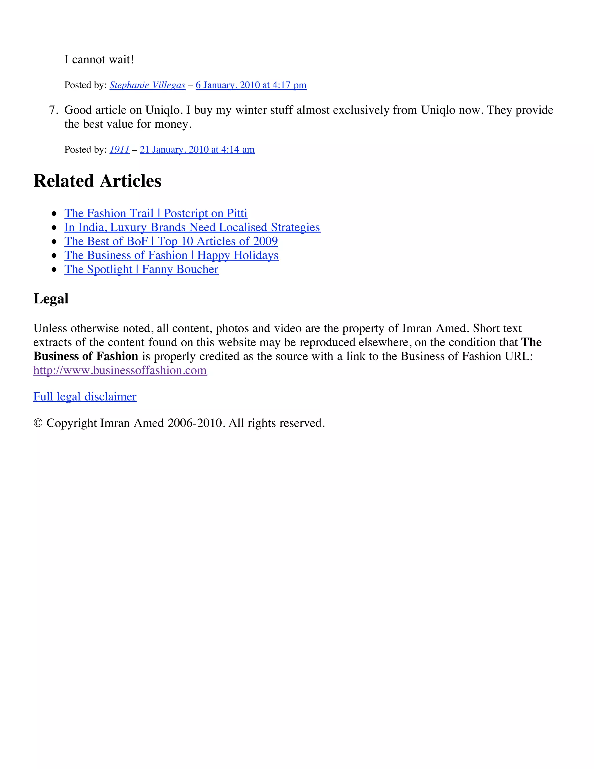I cannot wait!
      Posted by: Stephanie Villegas – 6 January, 2010 at 4:17 pm

   7. Good article on Uniqlo. I buy my winter stuff almost exclusively from Uniqlo now. They provide
      the best value for money.
      Posted by: 1911 – 21 January, 2010 at 4:14 am


Related Articles
      The Fashion Trail | Postcript on Pitti
      In India, Luxury Brands Need Localised Strategies
      The Best of BoF | Top 10 Articles of 2009
      The Business of Fashion | Happy Holidays
      The Spotlight | Fanny Boucher

Legal
Unless otherwise noted, all content, photos and video are the property of Imran Amed. Short text
extracts of the content found on this website may be reproduced elsewhere, on the condition that The
Business of Fashion is properly credited as the source with a link to the Business of Fashion URL:
http://www.businessoffashion.com

Full legal disclaimer

© Copyright Imran Amed 2006-2010. All rights reserved.
 
