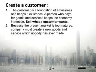 Create a customer : 
1. The customer is a foundation of a business 
and keeps it existence. A person who pays 
for goods and services keeps the economy 
in motion. Sell what a customer wants. 
2. Because the present market is too matured, 
company must create a new goods and 
service which nobody has ever made. 
 
