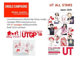 Uniqlo campaigns
Home country
UT ALL STARS
Japan 2010
การรวมตัวกันของแบรนด์ ยูนิโคลกับการ์ตูน Disney ของญี่ปุ่น
Campaigns นี้ได้รับการตอบรับอย่างมากมาย
ทำให้ UT campaigns เกิดขึ้นในทุกสาขาทั่วโลก
ตั้งแต่ปี 2010 จนถึงปัจจุบัน
 