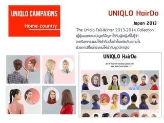 UNIQLO HairDo
Home country
Uniqlo campaigns
Japan 2013
The Uniqlo Fall-Winter 2013-2014 Collection
ญี่ปุ่นออกแคมเปญแก้ปัญหาให้กับผู้หญิงที่ไม่รู้ว่า
จะครีเอททรงผมให้เข้ากับเสื้อผ้าในแต่ละวันอย่างไร
ด้วยการดีไซน์ทรงผมให้เข้ากับชุดUniqlo
 