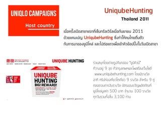 UniqubeHunting
ร่วมสนุกโดยถ่ายรูปกับกล่อง “ยูนิคิวบ์”
ที่วางอยู่ 9 จุด ทั่วกรุงเทพฯและโพสต์ลงเว็บไซต์
www.uniqubehunting.com โดยมีรางวัล
อาทิ ทริปท่องเที่ยวโตเกียว 9 รางวัล สำหรับ 9 คู่
ตลอดจนการจับรางวัล บัตรของขวัญผลิตภัณฑ์
ยูนิโคล่มูลค่า 500 บาท จำนวน 100 รางวัล
ทุกวันรวมทั้งสิ้น 3,100 ท่าน
Host country
Uniqlo campaigns
Thailand 2011
เมื่อครั้งเปิดสาขาแรกที่เซ็นทรัลเวิร์ลเมื่อกันยายน 2011
ด้วยแคมเปญ UniqubeHunting ซึ่งทำให้คนไทยตื่นตัว
กับการมาของยูนิโคล่ และไปต่อแถวเพื่อเข้าคิวข้อปปิ้งในวันเปิดสาขา
 