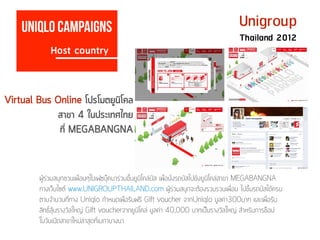 Host country
Uniqlo campaigns Unigroup
Thailand 2012
ผู้ร่วมสนุกชวนเพื่อนๆในเฟซบุ๊คมาร่วมขึ้นยูนิโคล่บัส เพื่อนั่งรถบัสไปยังยูนิโคล่สาขา MEGABANGNA
ทางเว็บไซต์ www.UNIGROUPTHAILAND.com ผู้ร่วมสนุกจะต้องรวบรวมเพื่อน ไปขึ้นรถบัสได้ครบ
ตามจำนวนที่ทาง Uniqlo กำหนดเพื่อรับฟรี Gift voucher จากUniqlo มูลค่า300บาท และเพื่อรับ
สิทธิ์ลุ้นรางวัลใหญ่ Gift voucherจากยูนิโคล่ มูลค่า 40,000 บาทเป็นรางวัลใหญ่ สำหรับการช๊อป
ในวันเปิดสาขาใหม่ล่าสุดที่เมกาบางนา
Virtual Bus Online โปรโมตยูนิโคล
สาขา 4 ในประเทศไทย
ที่ MEGABANGNA
 