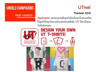 Host country
Uniqlo campaigns UTme!
Thailand 2016
Application ออกแบบลายเสื้อสุดล้ำเป็นครั้งแรกในประเทศไทย
ให้ลูกค้าได้สนุกกับการสร้างสรรค์ลายเสื้อยืด UT ได้ตามใจชอบ
ในสไตล์ของคุณ
 