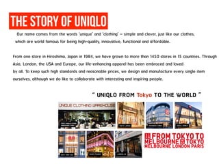 The Story of UniqLO
Our name comes from the words ‘unique’ and ‘clothing’ – simple and clever, just like our clothes,
which are world famous for being high-quality, innovative, functional and affordable.
From one store in Hiroshima, Japan in 1984, we have grown to more than 1450 stores in 15 countries. Through
Asia, London, the USA and Europe, our life-enhancing apparel has been embraced and loved
by all. To keep such high standards and reasonable prices, we design and manufacture every single item
ourselves, although we do like to collaborate with interesting and inspiring people.
“ UNIQLO FROM Tokyo TO THE WORLD ”
 