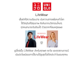 เสื้อผ้าที่มีความเรียบง่าย เน้นความสากลเพื่อคนทั่วโลก
ใช้วัตถุดิบที่มีคุณภาพ คิดค้นจากนวัตกรรมใหม่ๆ
ทุกคนสามารถจับต้องได้ ด้วยราคาที่สมเหตุสมผล
ยูนิโคล่เป็น LifeWear สำหรับทุกเพศ ทุกวัย และทุกสถานการณ์
เน้นประโยชน์ของการใช้งานได้สูงสุดในชีวิตประจำวันของทุกคน
 