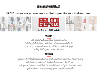 UNIQLO is a modern Japanese company that inspires the world to dress casual.
UNIQLO Brand Message
Vision
ยูนิโคล่มุ่งมั่นที่จะเป็นแบรนด์เสื้อผ้าอันดับหนึ่งของโลก
คำนึงถึงลูกค้าเป็นอันดับแรก และยึดมั่นความต้องการของลูกค้าเป็นหลัก
ด้วยการมอบประสบการณ์การการบริการที่ดีให้เกิดความประทับใจสูงสุด
เพื่อให้ยูนิโคล่เป็นศูนย์รวมเสื้อผ้าสำหรับทุกคน
mission
ยูนิโคล่เป็นบริษัทญี่ปุ่นสมัยใหม่ที่จะสร้างแรงบันดาลใจให้โลกด้วยการแต่งกายแบบเรียบง่ายสบายๆ
ยูนิโคล่เติบโตอย่างแข็งแกร่งทั่วโลกซึ่งมีเครือข่ายมากกว่า 1450 สาขา
บนพื้นฐานราคาที่ทุกคนสามารถเข้าถึงได้ มีคุณภาพที่เหนือกว่า และมีรูปแบบเสื้อผ้าที่หลากหลาย
ยูนิโคล่จึงเชื่อว่าสามารถเปลี่ยนภูมิปัญญาดั้งเดิมและเปลี่ยนแปลงโลกได้
 
