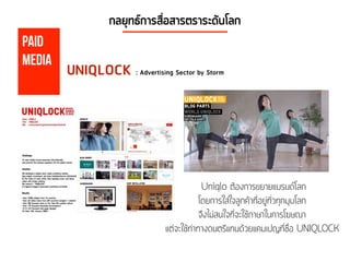 กลยุทธ์การสื่อสารตราระดับโลก
Paid
Media
UNIQLOCK : Advertising Sector by Storm
Uniqlo ต้องการขยายแบรนด์โลก
โดยการใส่ใจลูกค้าที่อยู่ทั่วทุกมุมโลก
จึงไม่สนใจที่จะใช้ภาษาในการโฆษณา
แต่จะใช้ท่าทางดนตรีแทนด้วยแคมเปญที่ชื่อ UNIQLOCK
 