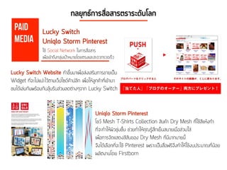 กลยุทธ์การสื่อสารตราระดับโลก
Lucky Switch Website ทำขึ้นมาเพื่อส่งเสริมการขายเป็น
Widget ที่จะไปแปะไว้ตามเว็ปไซด์ค้าปลีก เพื่อให้ลูกค้าที่เข้ามา
ชมได้เล่นกันพร้อมกับลุ้นรับส่วนลดต่างๆจาก Lucky Switch
Uniqlo Storm Pinterest
โชว์ Mesh T-Shirts Collection สินค้า Dry Mesh ที่ใช้สีแห้งทำ
ที่จะทำให้ผิวชุ่มชื้น ช่วยทำให้คุณรู้สึกเย็นสบายเมื่อส่วมใส่
เพื่อการจัดแสดงสีสันของ Dry Mesh ที่มีมากมายนี้
จึงได้เลือกที่จะใช้ Pinterest เพราะเป็นสื่อฟรีจึงทำให้ใช้งบประมาณที่น้อย
ผลิตงานโดย Firstborn
Paid
Media
Lucky Switch
Uniqlo Storm Pinterest
ใช้ Social Network ในการสื่อสาร
เพื่อเข้าถึงกลุ่มเป้าหมายโดยตรงและสะดวกรวดเร็ว
 