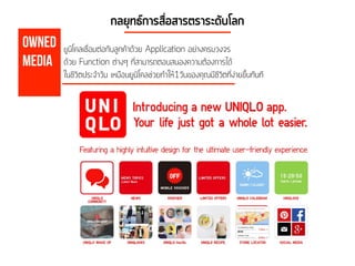 OWNED
Media
กลยุทธ์การสื่อสารตราระดับโลก
ยูนิโคลเชื่อมต่อกับลูกค้าด้วย Application อย่างครบวงจร
ด้วย Function ต่างๆ ที่สามารถตอบสนองความต้องการได้
ในชีวิตประจำวัน เหมือนยูนิโคลช่วยทำให้1วันของคุณมีชีวิตที่ง่ายขึ้นทันที
 