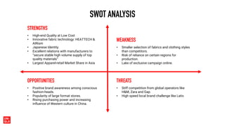 SWOT ANALYSIS
• High-end Quality at Low Cost
• Innovative fabric technology: HEATTECH &
AIRism
• Japanese Identity
• Excellent relations with manufacturers to
“secure stable high volume supply of top
quality materials”
• Largest Apparel-retail Market Share in Asia
STRENGTHS
• Smaller selection of fabrics and clothing styles
than competitors.
• Risk of reliance on certain regions for
production.
• Lake of exclusive campaign online.
WEAKNESS
• Positive brand awareness among conscious
fashion-heads.
• Popularity of large format stores.
• Rising purchasing power and increasing
influence of Western culture in China.
OPPORTUNITIES
• Stiff competition from global operators like
H&M, Zara and Gap.
• High speed local brand challenge like Lativ.
THREATS
 