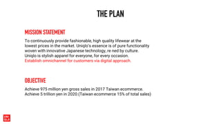 THE PLAN
MISSION STATEMENT
To continuously provide fashionable, high quality lifewear at the
lowest prices in the market. Uniqlo’s essence is of pure functionality
woven with innovative Japanese technology, re ned by culture.
Uniqlo is stylish apparel for everyone, for every occasion.
Establish omnichannel for customers via digital approach.
OBJECTIVE
Achieve 975 million yen gross sales in 2017 Taiwan ecommerce.
Achieve 5 trillion yen in 2020.(Taiwan ecommerce 15% of total sales)
 