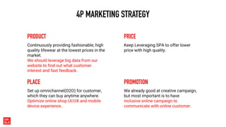 4P MARKETING STRATEGY
PRODUCT
Continuously providing fashionable, high
quality lifewear at the lowest prices in the
market.
We should leverage big data from our
website to find out what customer
interest and fast feedback.
PRICE
Keep Leveraging SPA to offer lower
price with high quality.
PLACE
Set up omnichannel(O2O) for customer,
which they can buy anytime anywhere.
Optimize online shop UI/UX and mobile
device experience.
PROMOTION
We already good at creative campaign,
but most important is to have
inclusive online campaign to
communicate with online customer.
 