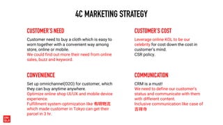 4C MARKETING STRATEGY
CUSTOMER’S NEED
Customer need to buy a cloth which is easy to
worn together with a convenient way among
store, online or mobile.
We could find out more their need from online
sales, buzz and keyword.
CUSTOMER’S COST
Leverage online KOL to be our
celebrity for cost down the cost in
customer’s mind.
CSR policy.
CONVENIENCE
Set up omnichannel(O2O) for customer, which
they can buy anytime anywhere.
Optimize online shop UI/UX and mobile device
experience.
Fulfillment system optimization like 有明物流
which made customer in Tokyo can get their
parcel in 3 hr.
COMMUNICATION
CRM is a must!
We need to define our customer’s
status and communicate with them
with different content.
Inclusive communication like case of
吉祥寺
 