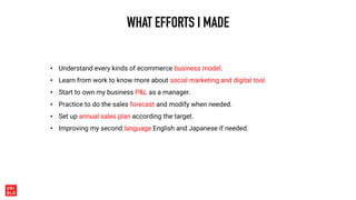WHAT EFFORTS I MADE
• Understand every kinds of ecommerce business model.
• Learn from work to know more about social marketing and digital tool.
• Start to own my business P&L as a manager.
• Practice to do the sales forecast and modify when needed.
• Set up annual sales plan according the target.
• Improving my second language English and Japanese if needed.
 