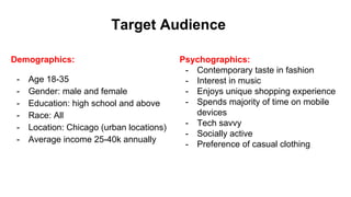 Target Audience
Demographics:
- Age 18-35
- Gender: male and female
- Education: high school and above
- Race: All
- Location: Chicago (urban locations)
- Average income 25-40k annually
Psychographics:
- Contemporary taste in fashion
- Interest in music
- Enjoys unique shopping experience
- Spends majority of time on mobile
devices
- Tech savvy
- Socially active
- Preference of casual clothing
 
