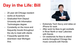 Day in the Life: Bill
- 25 year old CHicago resident
- works at Accenture
- Graduated from Depaul
University with Information
Technologies degree
- Constantly on the move and
frequently travels throughout
the city to meet with clients
- Frequently spends time
downtown near Michigan
Ave.
- Extremely Tech Savvy and relies on
iPhone for work
- After work he likes to get cocktails
in River North or near Lakeview
with friends
- On weekends he likes to attend
events throughout Chicago like
music concerts with friends
 